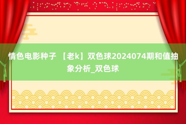 情色电影种子 【老k】双色球2024074期和值抽象分析_双色球