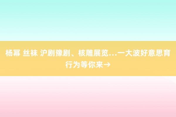 杨幂 丝袜 沪剧豫剧、核雕展览…一大波好意思育行为等你来→