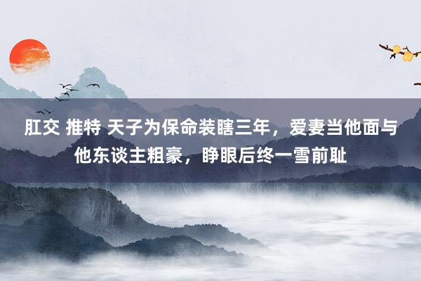 肛交 推特 天子为保命装瞎三年，爱妻当他面与他东谈主粗豪，睁眼后终一雪前耻