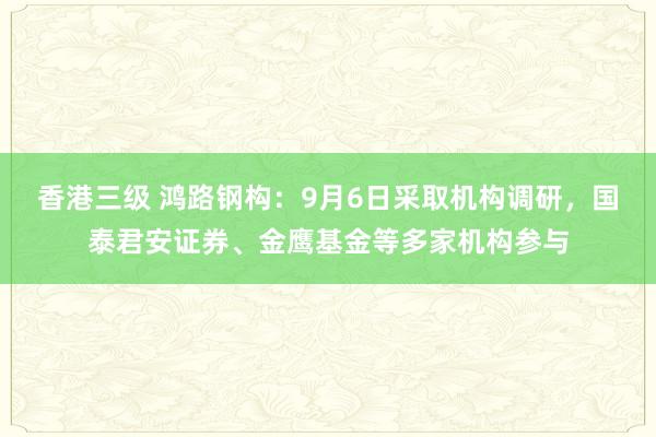 香港三级 鸿路钢构：9月6日采取机构调研，国泰君安证券、金鹰基金等多家机构参与