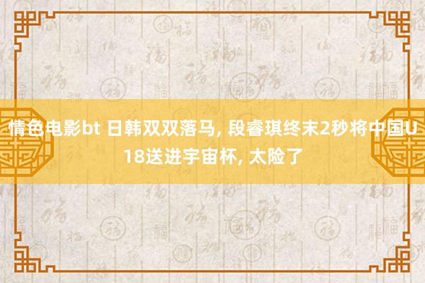 情色电影bt 日韩双双落马， 段睿琪终末2秒将中国U18送进宇宙杯， 太险了