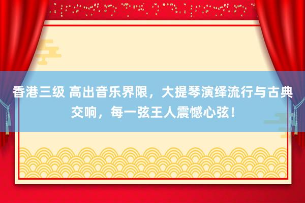 香港三级 高出音乐界限，大提琴演绎流行与古典交响，每一弦王人震憾心弦！