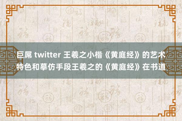 巨屌 twitter 王羲之小楷《黄庭经》的艺术特色和摹仿手段王羲之的《黄庭经》在书道