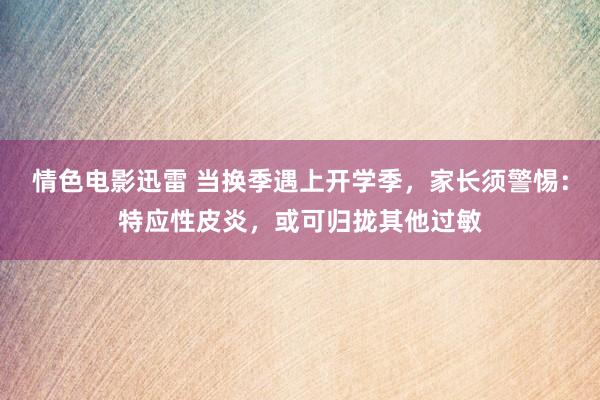 情色电影迅雷 当换季遇上开学季，家长须警惕：特应性皮炎，或可归拢其他过敏