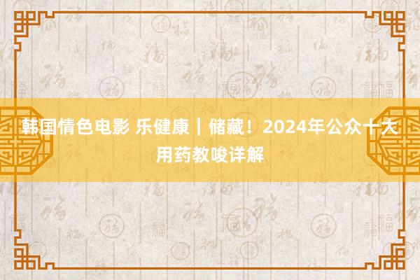 韩国情色电影 乐健康｜储藏！2024年公众十大用药教唆详解