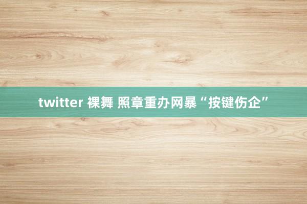 twitter 裸舞 照章重办网暴“按键伤企”