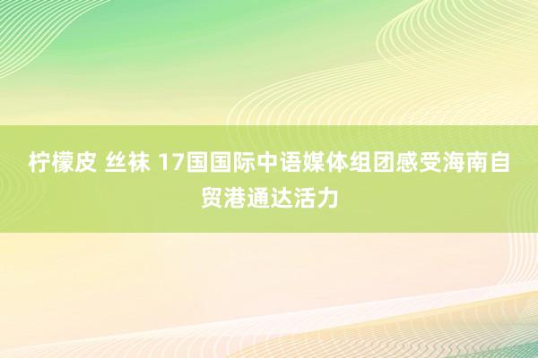 柠檬皮 丝袜 17国国际中语媒体组团感受海南自贸港通达活力