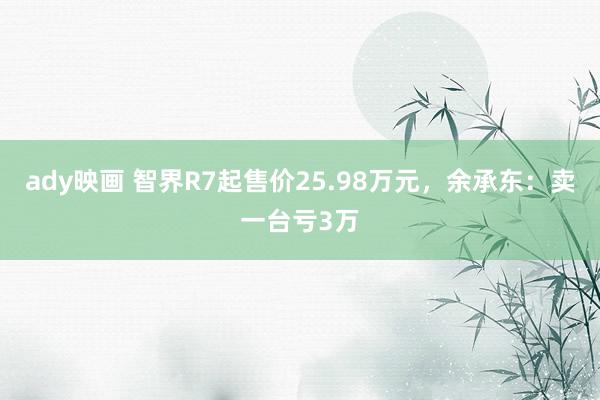 ady映画 智界R7起售价25.98万元，余承东：卖一台亏3万