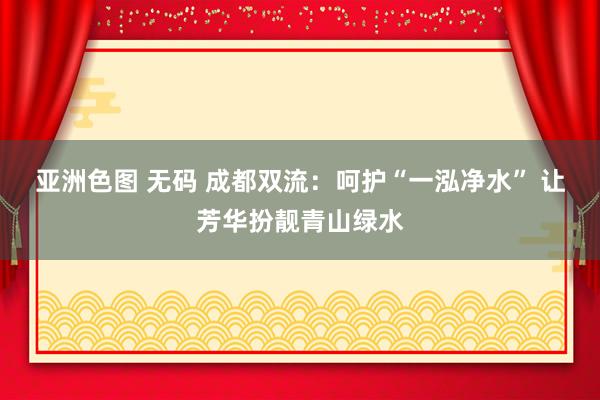 亚洲色图 无码 成都双流：呵护“一泓净水” 让芳华扮靓青山绿水