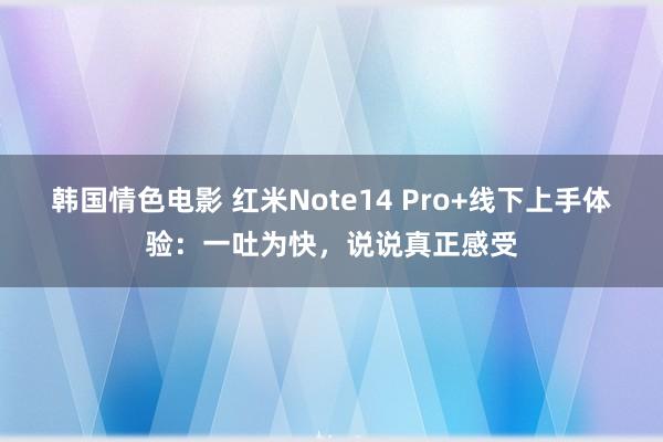 韩国情色电影 红米Note14 Pro+线下上手体验：一吐为快，说说真正感受