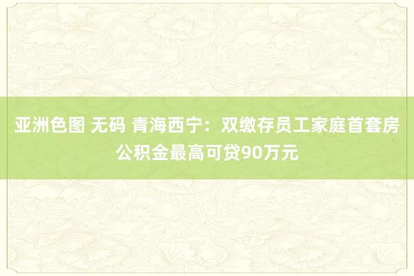 亚洲色图 无码 青海西宁：双缴存员工家庭首套房公积金最高可贷90万元