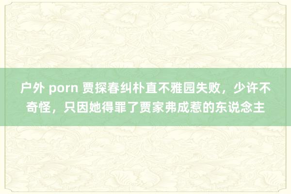 户外 porn 贾探春纠朴直不雅园失败，少许不奇怪，只因她得罪了贾家弗成惹的东说念主