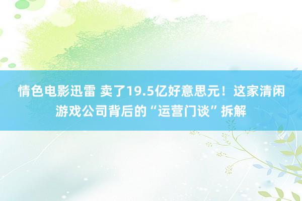 情色电影迅雷 卖了19.5亿好意思元！这家清闲游戏公司背后的“运营门谈”拆解