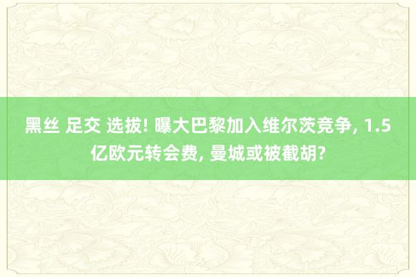 黑丝 足交 选拔! 曝大巴黎加入维尔茨竞争， 1.5亿欧元转会费， 曼城或被截胡?