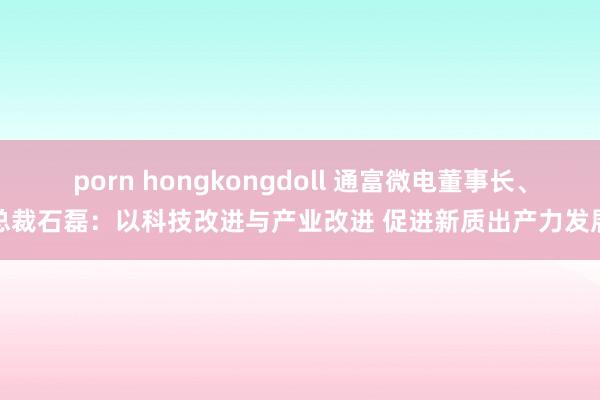 porn hongkongdoll 通富微电董事长、总裁石磊：以科技改进与产业改进 促进新质出产力发展