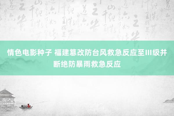 情色电影种子 福建篡改防台风救急反应至Ⅲ级并断绝防暴雨救急反应