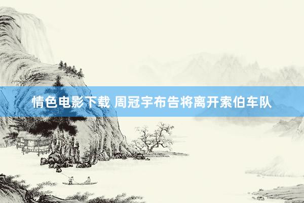 情色电影下载 周冠宇布告将离开索伯车队