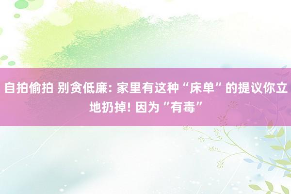 自拍偷拍 别贪低廉: 家里有这种“床单”的提议你立地扔掉! 因为“有毒”