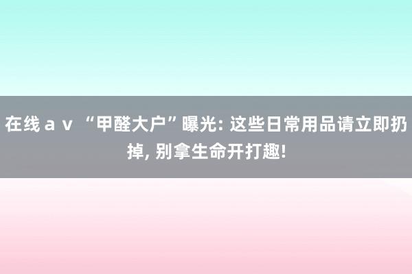 在线ａｖ “甲醛大户”曝光: 这些日常用品请立即扔掉， 别拿生命开打趣!