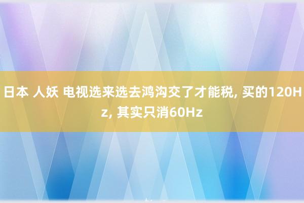 日本 人妖 电视选来选去鸿沟交了才能税， 买的120Hz， 其实只消60Hz