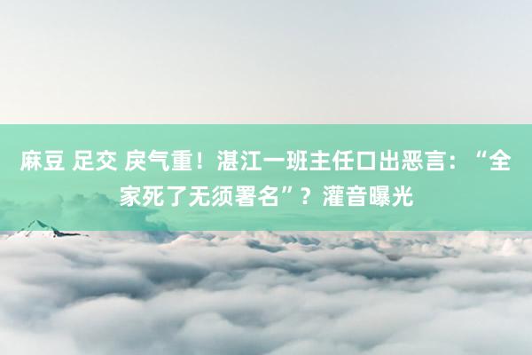 麻豆 足交 戾气重！湛江一班主任口出恶言：“全家死了无须署名”？灌音曝光
