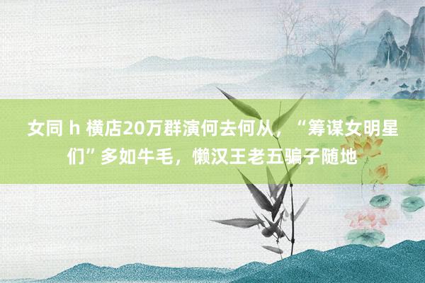 女同 h 横店20万群演何去何从，“筹谋女明星们”多如牛毛，懒汉王老五骗子随地