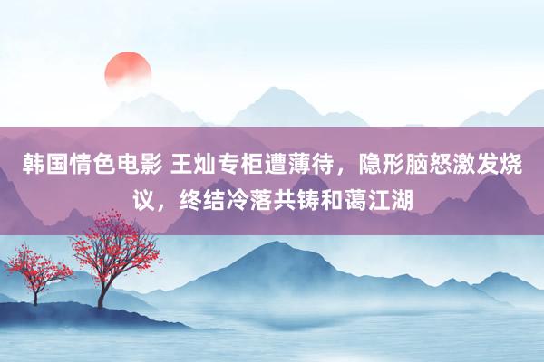 韩国情色电影 王灿专柜遭薄待，隐形脑怒激发烧议，终结冷落共铸和蔼江湖