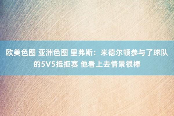 欧美色图 亚洲色图 里弗斯：米德尔顿参与了球队的5V5抵拒赛 他看上去情景很棒