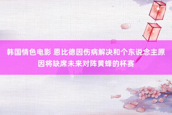 韩国情色电影 恩比德因伤病解决和个东说念主原因将缺席未来对阵黄蜂的杯赛