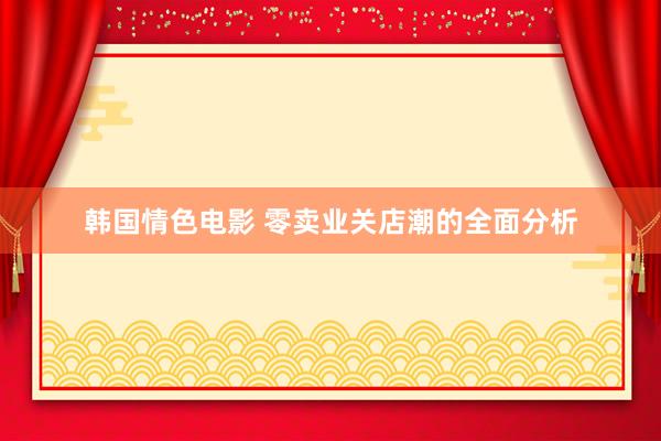 韩国情色电影 零卖业关店潮的全面分析