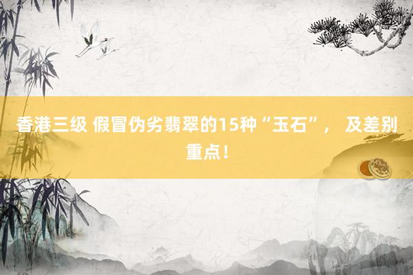 香港三级 假冒伪劣翡翠的15种“玉石”， 及差别重点！