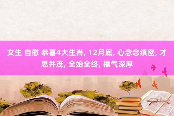 女生 自慰 恭喜4大生肖， 12月底， 心念念缜密， 才思并茂， 全始全终， 福气深厚