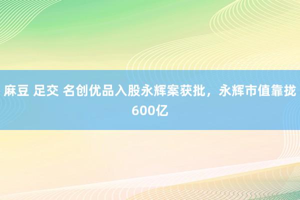 麻豆 足交 名创优品入股永辉案获批，永辉市值靠拢600亿