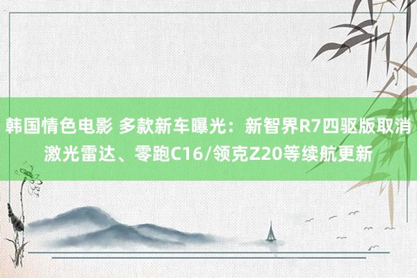 韩国情色电影 多款新车曝光：新智界R7四驱版取消激光雷达、零跑C16/领克Z20等续航更新