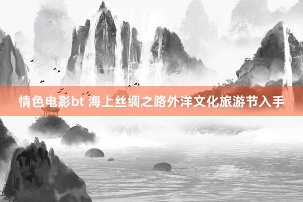 情色电影bt 海上丝绸之路外洋文化旅游节入手