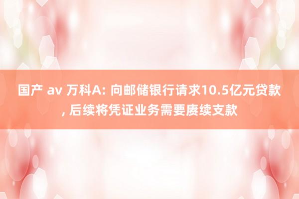 国产 av 万科A: 向邮储银行请求10.5亿元贷款， 后续将凭证业务需要赓续支款