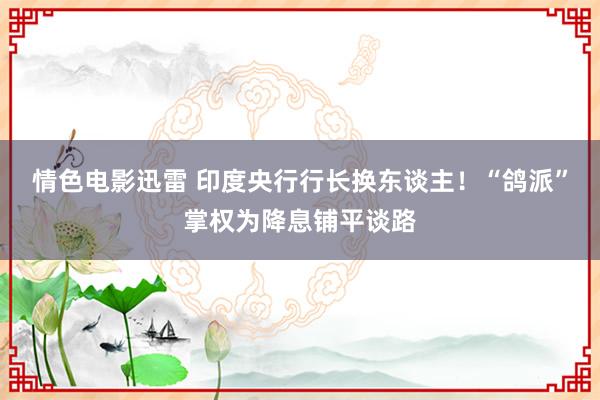 情色电影迅雷 印度央行行长换东谈主！“鸽派”掌权为降息铺平谈路