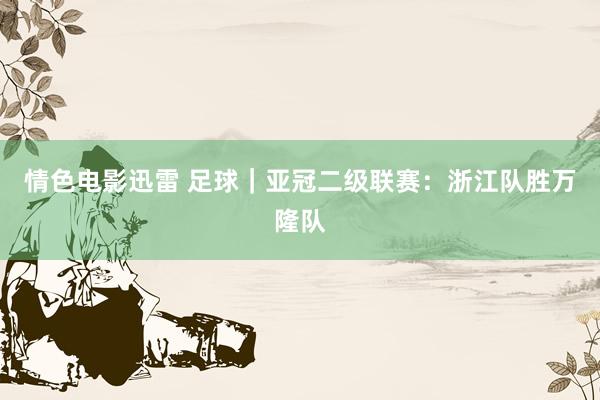 情色电影迅雷 足球｜亚冠二级联赛：浙江队胜万隆队