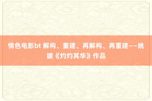 情色电影bt 解构、重建、再解构、再重建——姚媛《灼灼其华》作品