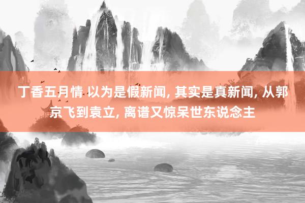 丁香五月情 以为是假新闻， 其实是真新闻， 从郭京飞到袁立， 离谱又惊呆世东说念主