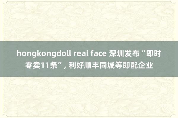 hongkongdoll real face 深圳发布“即时零卖11条”， 利好顺丰同城等即配企业