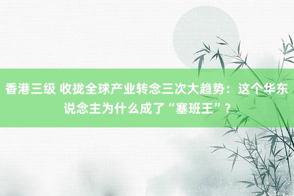 香港三级 收拢全球产业转念三次大趋势：这个华东说念主为什么成了“塞班王”？