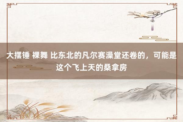 大摆锤 裸舞 比东北的凡尔赛澡堂还卷的，可能是这个飞上天的桑拿房