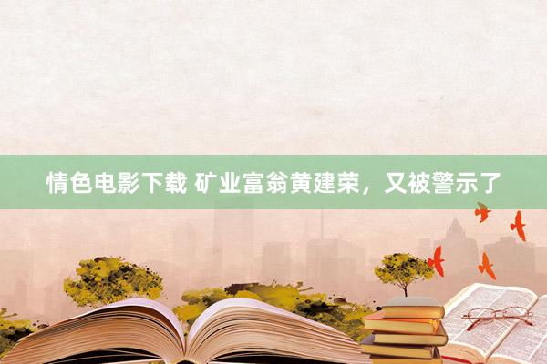 情色电影下载 矿业富翁黄建荣，又被警示了