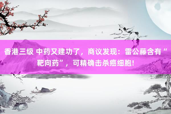 香港三级 中药又建功了，商议发现：雷公藤含有“靶向药”，可精确击杀癌细胞!