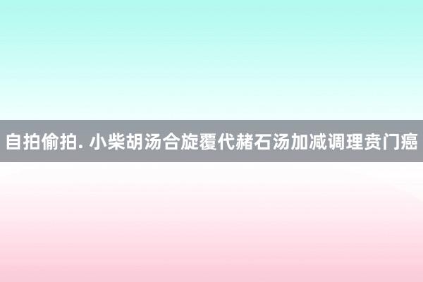 自拍偷拍. 小柴胡汤合旋覆代赭石汤加减调理贲门癌