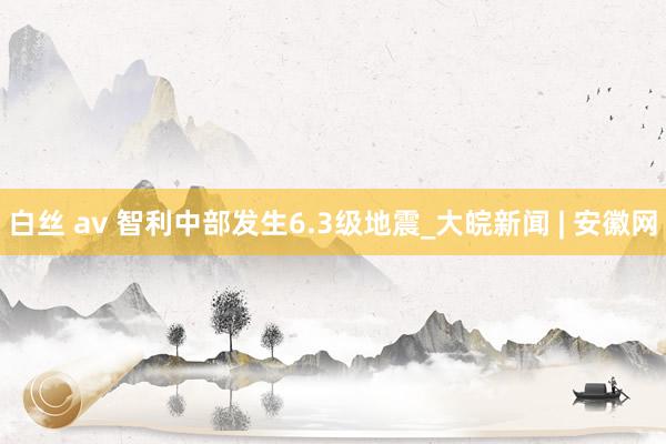 白丝 av 智利中部发生6.3级地震_大皖新闻 | 安徽网