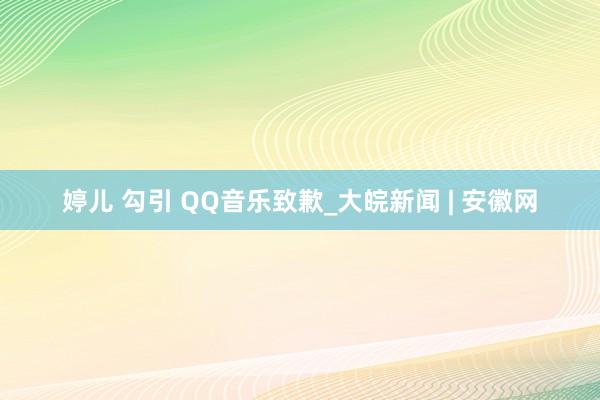 婷儿 勾引 QQ音乐致歉_大皖新闻 | 安徽网