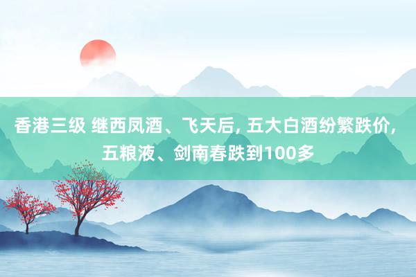 香港三级 继西凤酒、飞天后， 五大白酒纷繁跌价， 五粮液、剑南春跌到100多