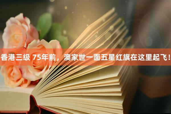 香港三级 75年前，澳家世一面五星红旗在这里起飞！